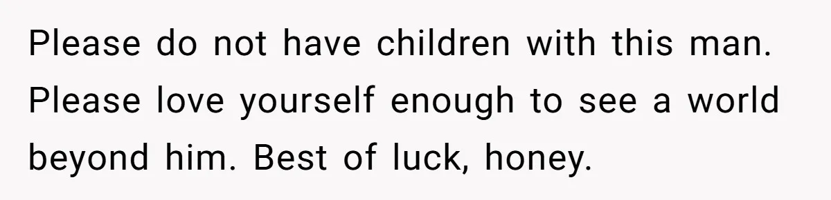 Please do not have children with this man. Please love yourself enough to see a world beyond him. Best of luck, honey.