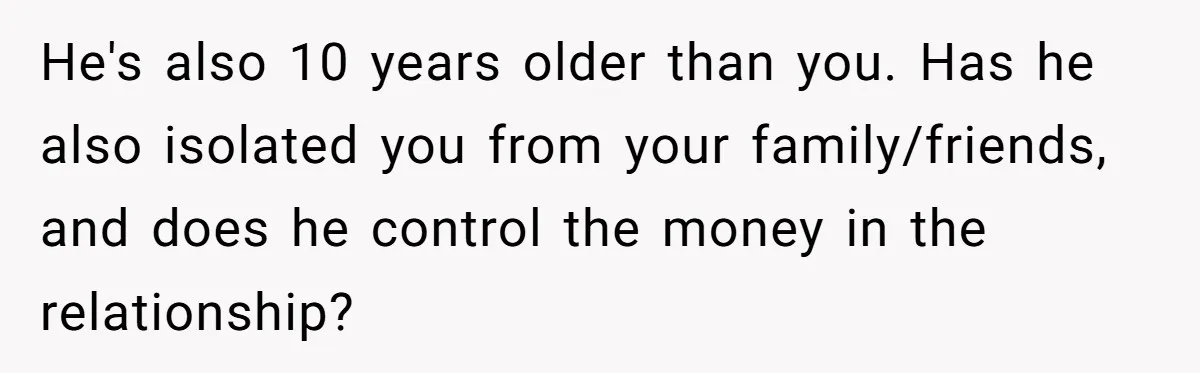 He's also 10 years older than you. Has he also isolated you from your family/friends, and does he control the money in the relationship?