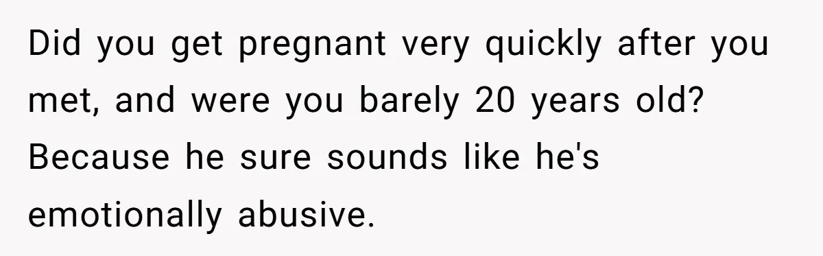 Did you get pregnant very quickly after you met, and were you barely 20 years old? Because he sure sounds like he's emotionally abusive.