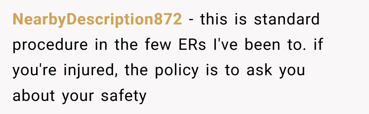 NearbyDescription872 − this is standard procedure in the few ERs I've been to. if you're injured, the policy is to ask you about your safety