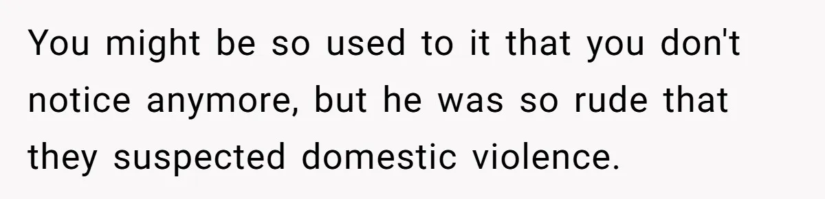 You might be so used to it that you don't notice anymore, but he was so rude that they suspected domestic violence.