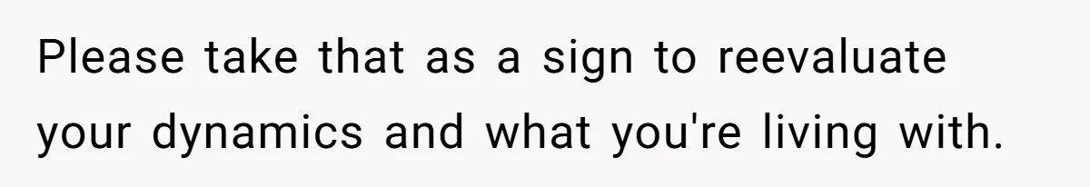 Please take that as a sign to reevaluate your dynamics and what you're living with.