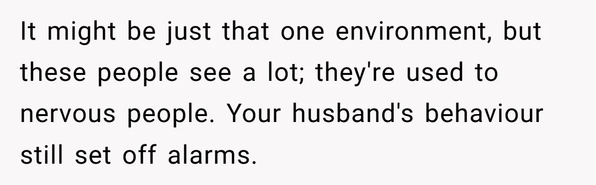 It might be just that one environment, but these people see a lot; they're used to nervous people. Your husband's behaviour still set off alarms.