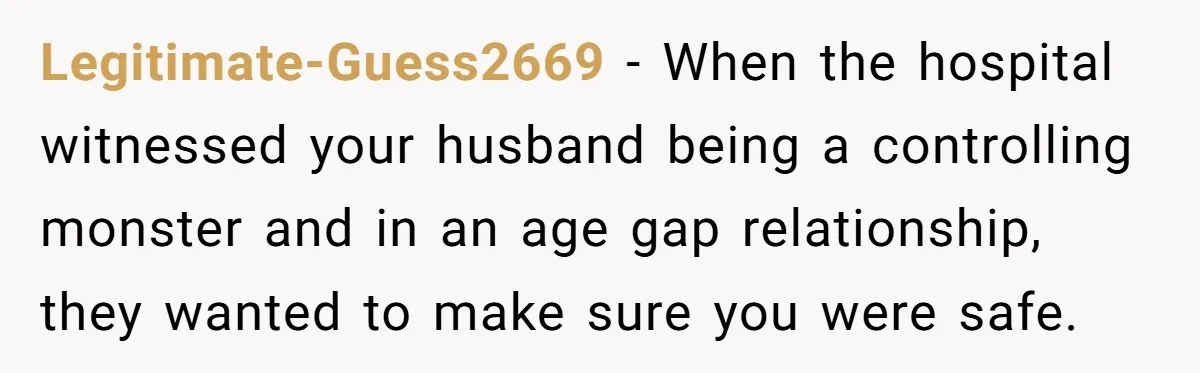 Legitimate-Guess2669 − When the hospital witnessed your husband being a controlling monster and in an age gap relationship, they wanted to make sure you were safe.
