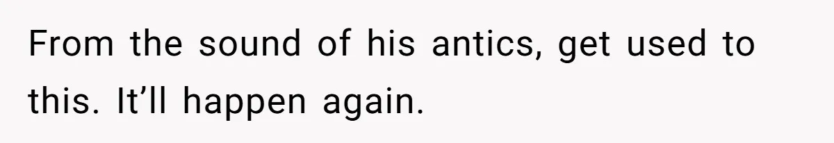 From the sound of his antics, get used to this. It’ll happen again.