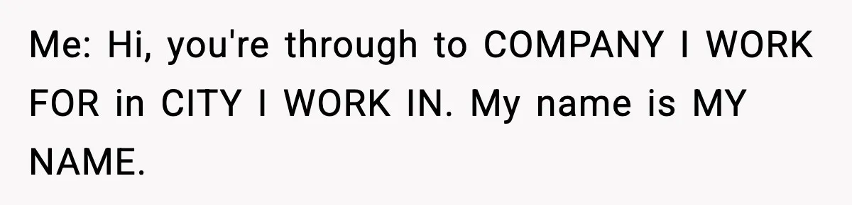 Me: Hi, you're through to COMPANY I WORK FOR in CITY I WORK IN. My name is MY NAME.