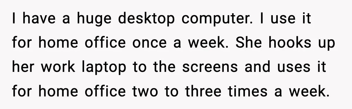 I have a huge desktop computer. I use it for home office once a week. She hooks up her work laptop to the screens and uses it for home office...