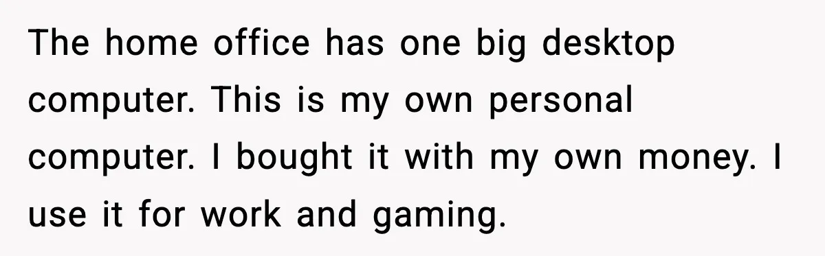 The home office has one big desktop computer. This is my own personal computer. I bought it with my own money. I use it for work and gaming.