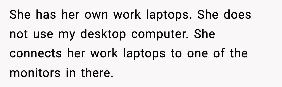 She has her own work laptops. She does not use my desktop computer. She connects her work laptops to one of the monitors in there.