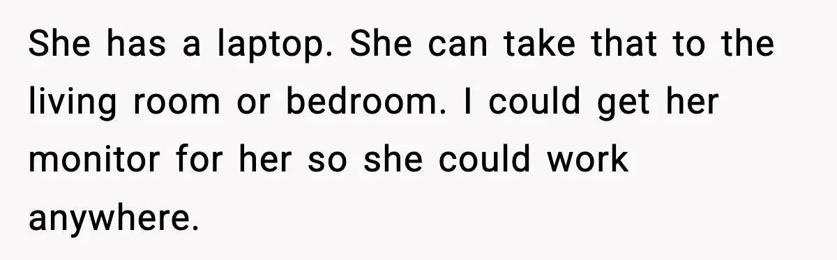 She has a laptop. She can take that to the living room or bedroom. I could get her monitor for her so she could work anywhere.