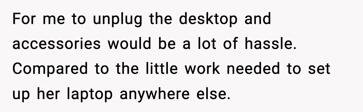 For me to unplug the desktop and accessories would be a lot of hassle. Compared to the little work needed to set up her laptop anywhere else.