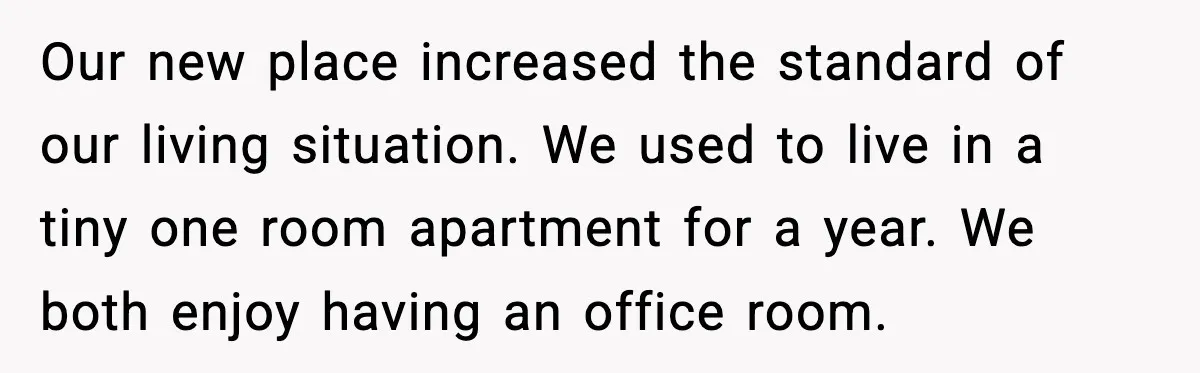 Our new place increased the standard of our living situation. We used to live in a tiny one room apartment for a year. We both enjoy having an office room.