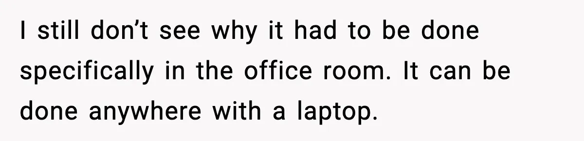 I still don’t see why it had to be done specifically in the office room. It can be done anywhere with a laptop.