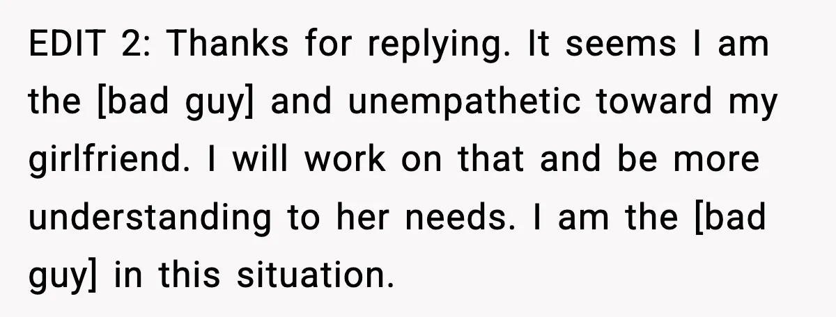 EDIT 2: Thanks for replying. It seems I am the [bad guy] and unempathetic toward my girlfriend. I will work on that and be more understanding to her needs. I...