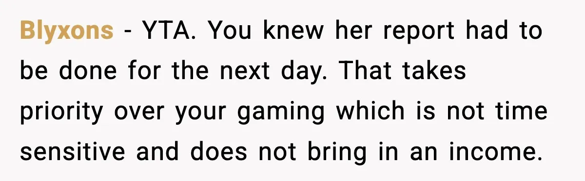 Blyxons - YTA. You knew her report had to be done for the next day. That takes priority over your gaming which is not time sensitive and does not bring...