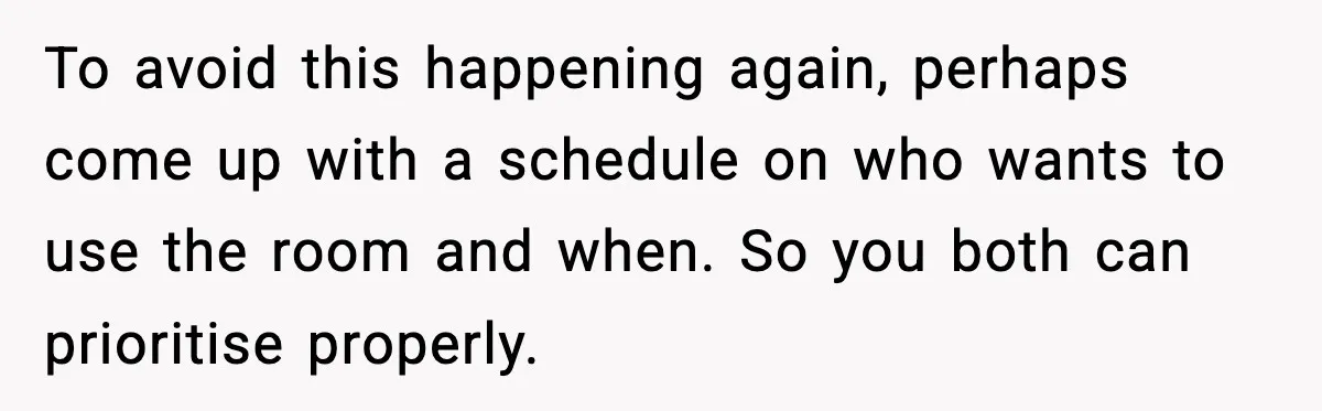 To avoid this happening again, perhaps come up with a schedule on who wants to use the room and when. So you both can prioritise properly.