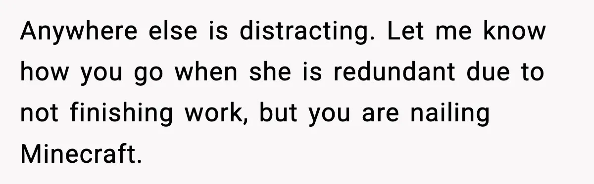 Anywhere else is distracting. Let me know how you go when she is redundant due to not finishing work, but you are nailing Minecraft.