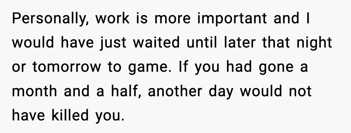 Personally, work is more important and I would have just waited until later that night or tomorrow to game. If you had gone a month and a half, another day...