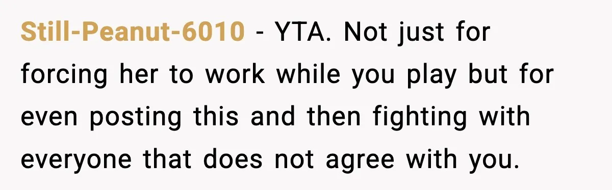 Still-Peanut-6010 - YTA. Not just for forcing her to work while you play but for even posting this and then fighting with everyone that does not agree with you.