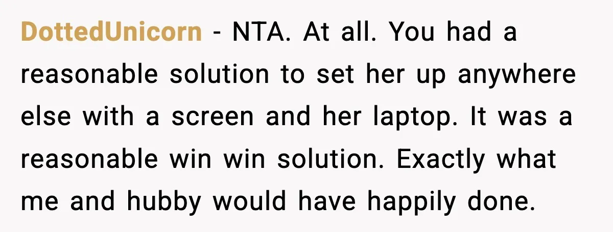 DottedUnicorn - NTA. At all. You had a reasonable solution to set her up anywhere else with a screen and her laptop. It was a reasonable win win solution. Exactly...