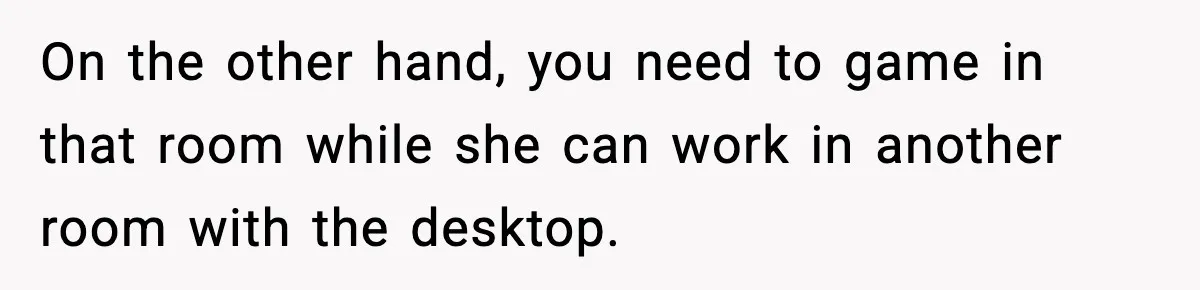 On the other hand, you need to game in that room while she can work in another room with the desktop.