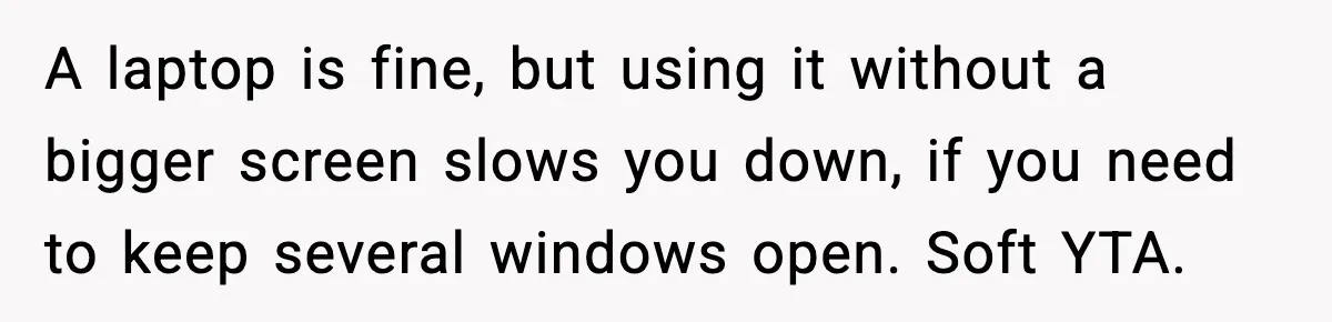 A laptop is fine, but using it without a bigger screen slows you down, if you need to keep several windows open. Soft YTA.