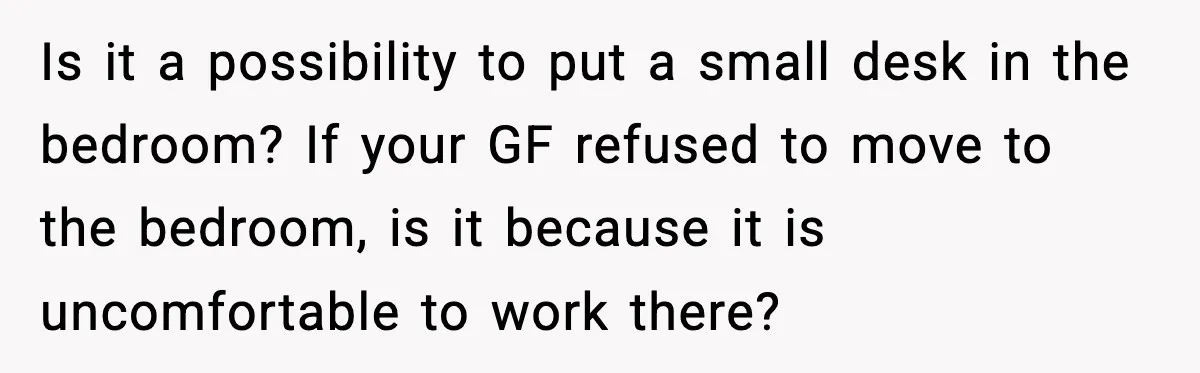 Is it a possibility to put a small desk in the bedroom? If your GF refused to move to the bedroom, is it because it is uncomfortable to work there?