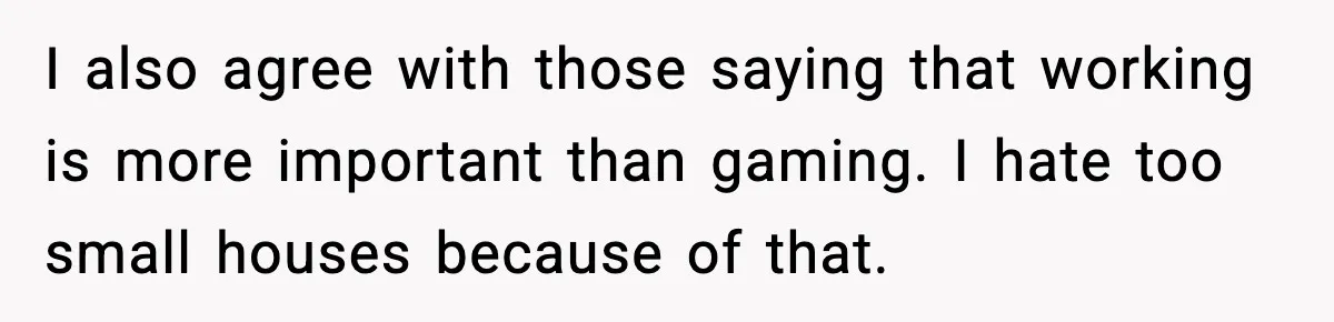 I also agree with those saying that working is more important than gaming. I hate too small houses because of that.
