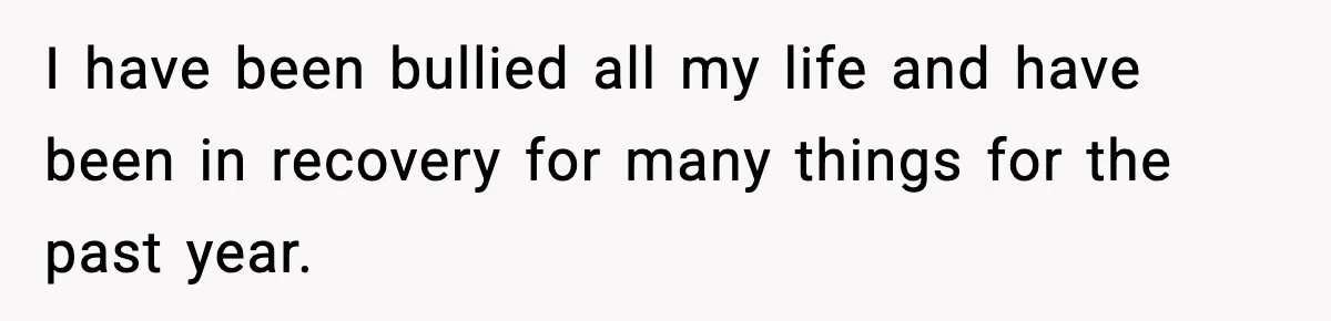 I have been bullied all my life and have been in recovery for many things for the past year.