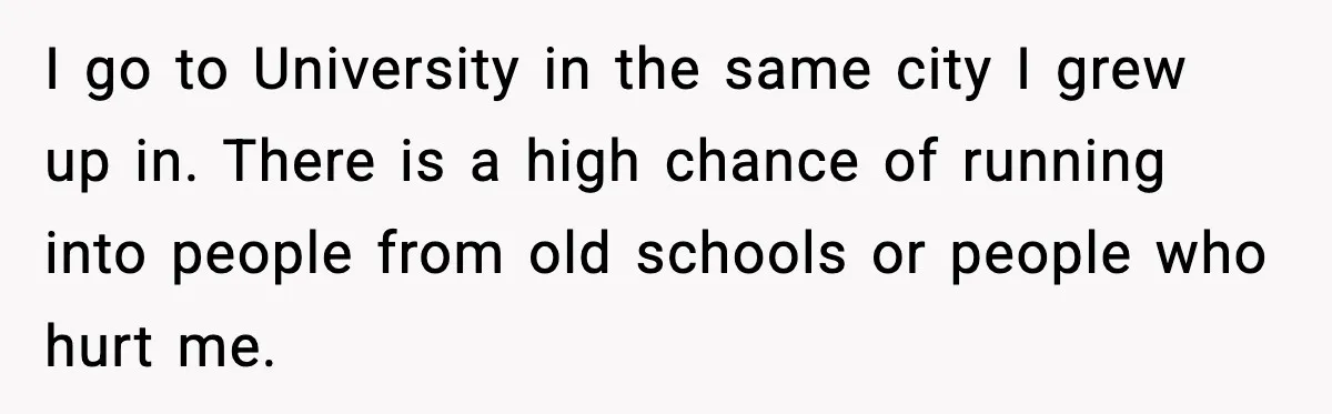 I go to University in the same city I grew up in. There is a high chance of running into people from old schools or people who hurt me.