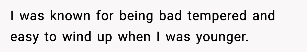 I was known for being bad tempered and easy to wind up when I was younger.