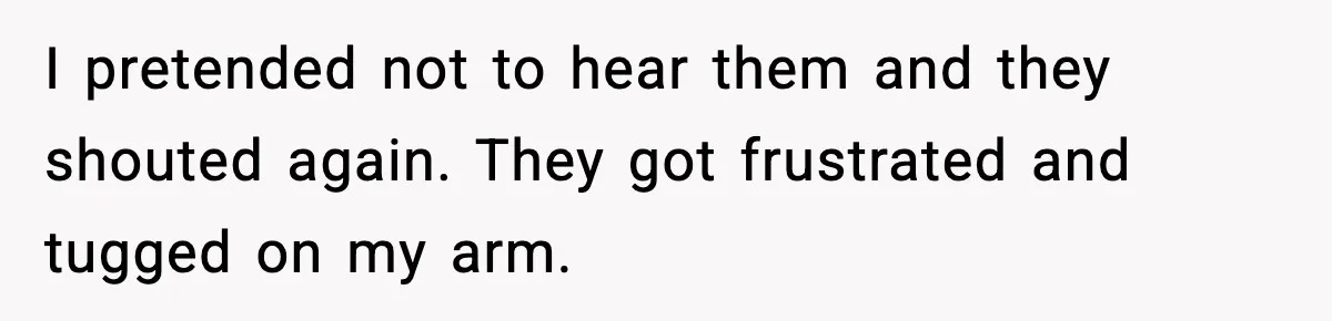 I pretended not to hear them and they shouted again. They got frustrated and tugged on my arm.