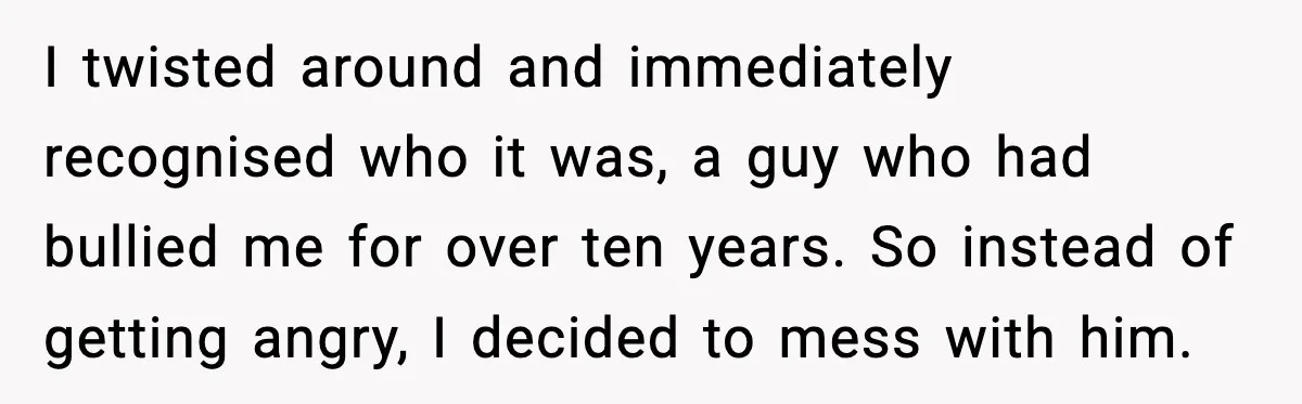 I twisted around and immediately recognised who it was, a guy who had bullied me for over ten years. So instead of getting angry, I decided to mess with him.