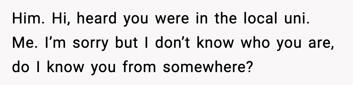 Him. Hi, heard you were in the local uni. Me. I’m sorry but I don’t know who you are, do I know you from somewhere?