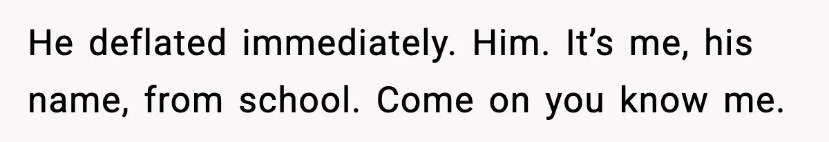 He deflated immediately. Him. It’s me, his name, from school. Come on you know me.