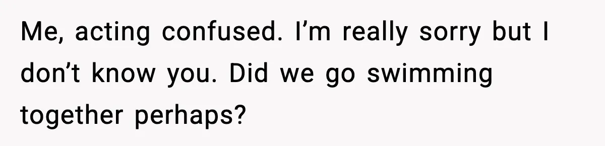 Me, acting confused. I’m really sorry but I don’t know you. Did we go swimming together perhaps?