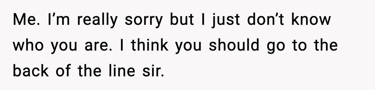 Me. I’m really sorry but I just don’t know who you are. I think you should go to the back of the line sir.