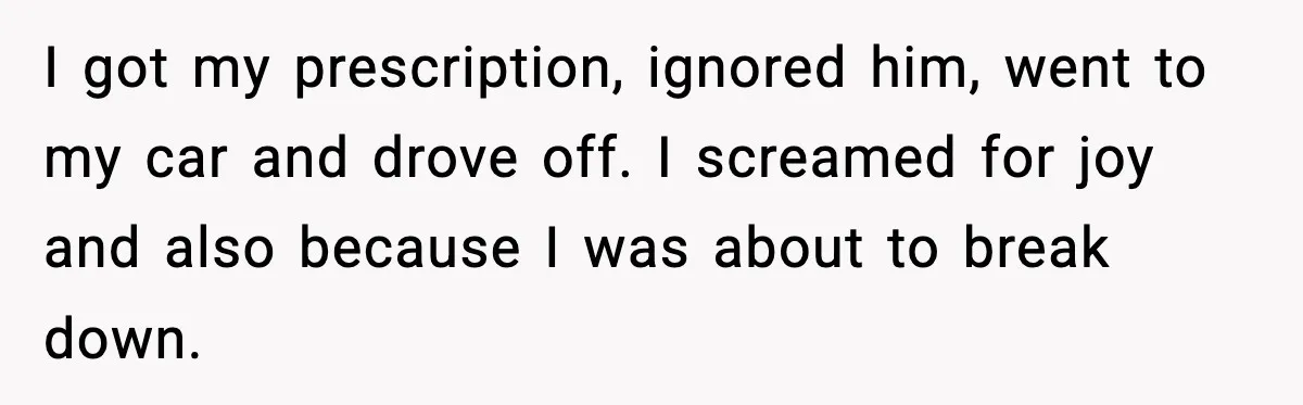 I got my prescription, ignored him, went to my car and drove off. I screamed for joy and also because I was about to break down.
