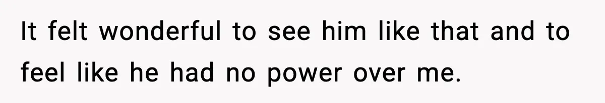 It felt wonderful to see him like that and to feel like he had no power over me.
