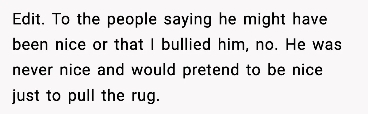 Edit. To the people saying he might have been nice or that I bullied him, no. He was never nice and would pretend to be nice just to pull the...