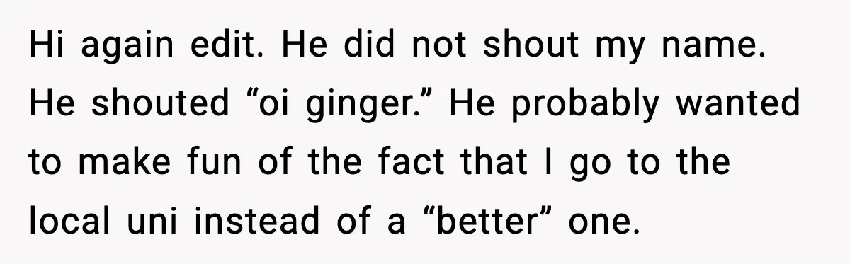Hi again edit. He did not shout my name. He shouted “oi ginger.” He probably wanted to make fun of the fact that I go to the local uni instead...