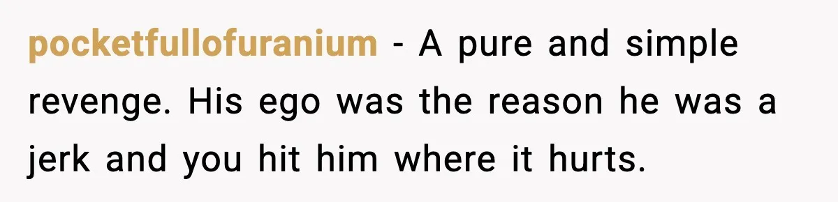 pocketfullofuranium - A pure and simple revenge. His ego was the reason he was a jerk and you hit him where it hurts.