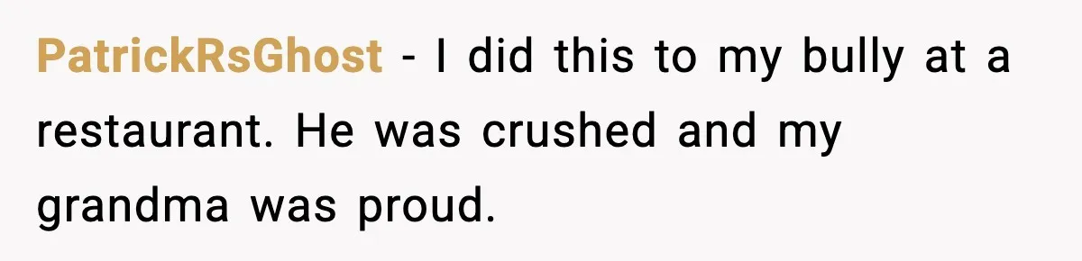 PatrickRsGhost - I did this to my bully at a restaurant. He was crushed and my grandma was proud.