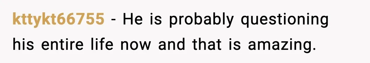 kttykt66755 - He is probably questioning his entire life now and that is amazing.