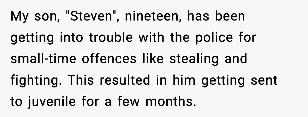 My son, "Steven", nineteen, has been getting into trouble with the police for small-time offences like stealing and fighting. This resulted in him getting sent to juvenile for a few...