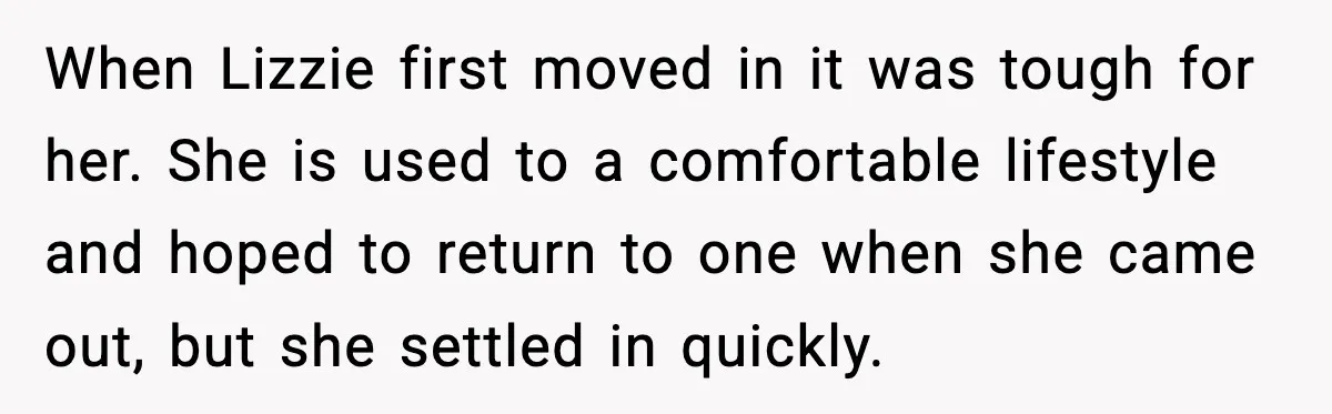 When Lizzie first moved in it was tough for her. She is used to a comfortable lifestyle and hoped to return to one when she came out, but she settled...