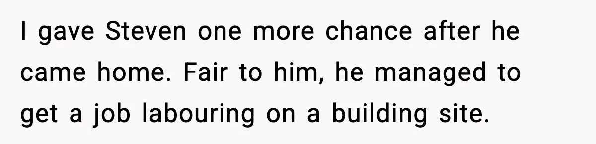 I gave Steven one more chance after he came home. Fair to him, he managed to get a job labouring on a building site.