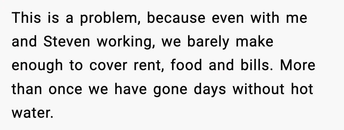 This is a problem, because even with me and Steven working, we barely make enough to cover rent, food and bills. More than once we have gone days without hot...