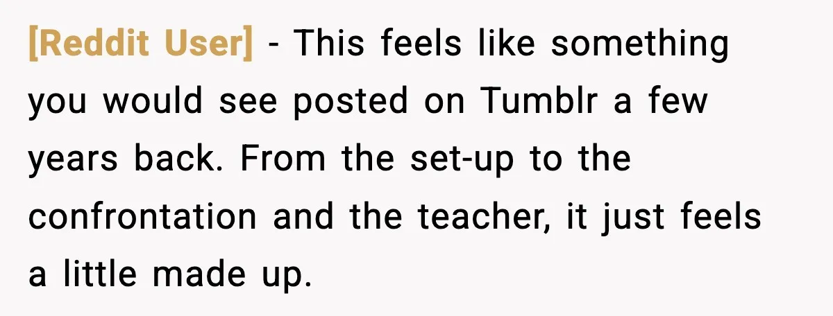 [Reddit User] - This feels like something you would see posted on Tumblr a few years back. From the set-up to the confrontation and the teacher, it just feels a...