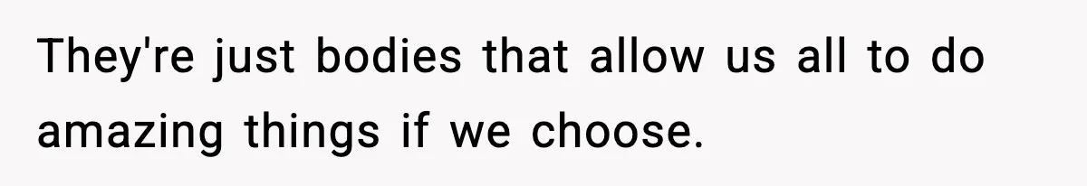 They're just bodies that allow us all to do amazing things if we choose.